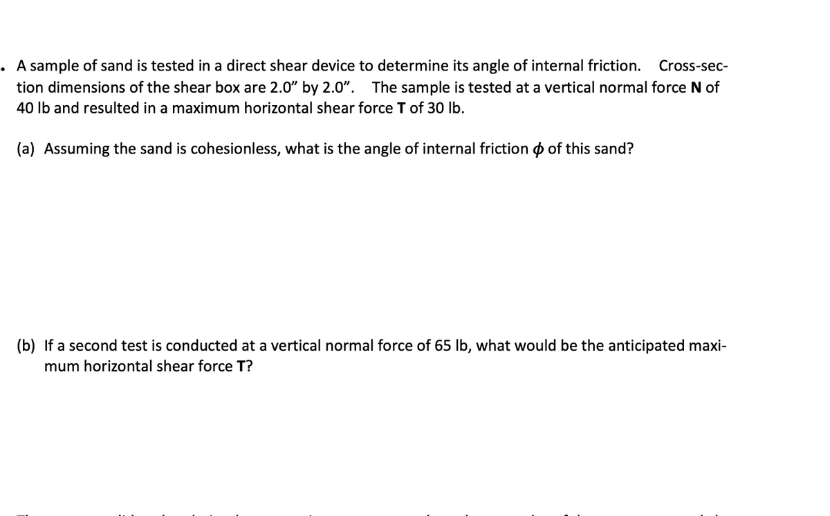 A sample of sand is tested in a direct shear device to determine its angle of internal friction.
Cross-sec-
tion dimensions of the shear box are 2.0" by 2.0". The sample is tested at a vertical normal force N of
40 Ib and resulted in a maximum horizontal shear force T of 30 lb.
(a) Assuming the sand is cohesionless, what is the angle of internal friction o of this sand?
(b) If a second test is conducted at a vertical normal force of 65 lb, what would be the anticipated maxi-
mum horizontal shear force T?
