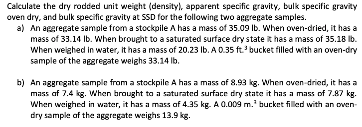 Calculate the dry rodded unit weight (density), apparent specific gravity, bulk specific gravity
oven dry, and bulk specific gravity at SSD for the following two aggregate samples.
a) An aggregate sample from a stockpile A has a mass of 35.09 lb. When oven-dried, it has a
mass of 33.14 Ib. When brought to a saturated surface dry state it has a mass of 35.18 Ib.
When weighed in water, it has a mass of 20.23 Ib. A 0.35 ft. bucket filled with an oven-dry
sample of the aggregate weighs 33.14 lb.
b) An aggregate sample from a stockpile A has a mass of 8.93 kg. When oven-dried, it has a
mass of 7.4 kg. When brought to a saturated surface dry state it has a mass of 7.87 kg.
When weighed in water, it has a mass of 4.35 kg. A 0.009 m.3 bucket filled with an oven-
dry sample of the aggregate weighs 13.9 kg.
