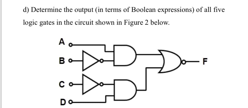d) Determine the output (in terms of Boolean expressions) of all five
logic gates in the circuit shown in Figure 2 below.
A
Во
C
Do
D
D
F