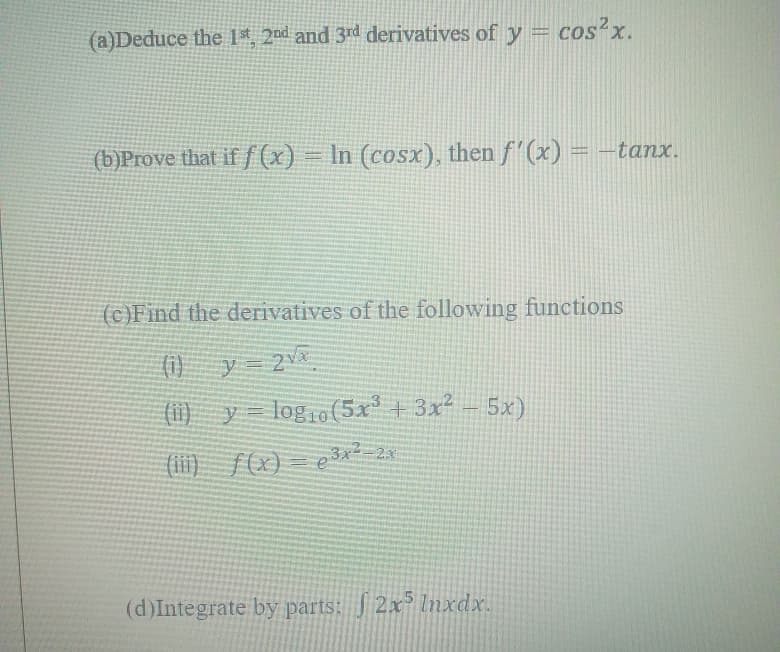 (a)Deduce the 1*, 2nd and 3rd derivatives of y = cos?x.
(b)Prove that if f(x)
) =
In (cosx), then f'(x) = -tanx.
(c)Find the derivatives of the following functions
(i) y 2
(1)
(1i) y= log1o (5x° + 3x² – 5x)
(ii) f(x)
= e3*²
3x2=2x
(d)Integrate by parts: J 2x³ lnxdx.
