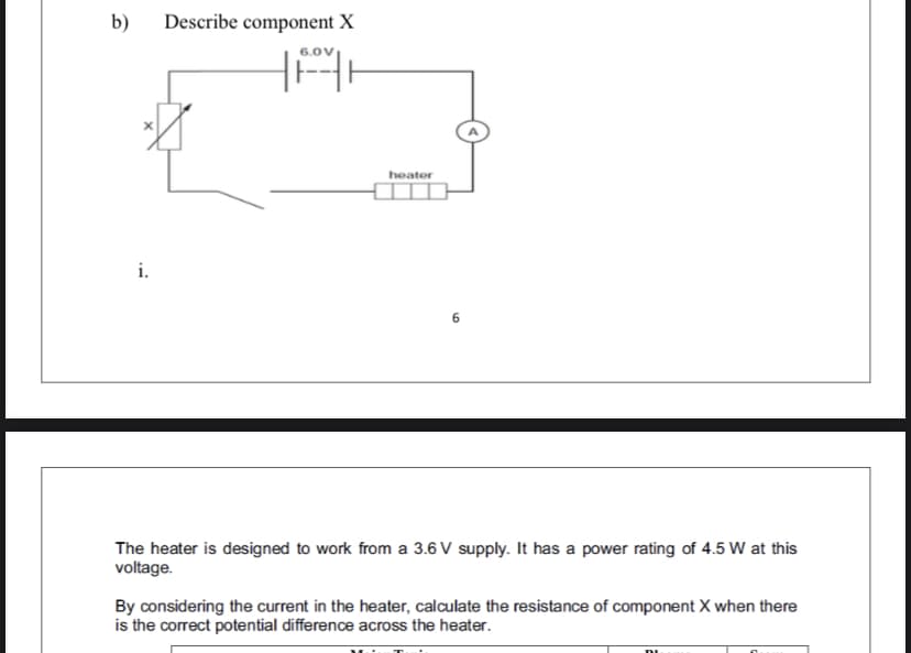 b)
Describe component X
6.0V
heator
i.
The heater is designed to work from a 3.6 V supply. It has a power rating of 4.5 W at this
voltage.
By considering the current in the heater, calculate the resistance of component X when there
is the correct potential difference across the heater.

