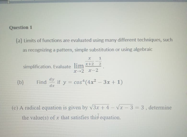 Question 1
(a) Limits of functions are evaluated using many different techniques, such
as recognizing a pattern, simple substitution or using algebraic
simplification. Evaluate lim *+2_2
x→2 x-2
(b)
dy
Find
dx
if y = cos (4x? - 3x + 1)
(c) A radical equation is given by v3x + 4- Vx - 3 = 3, determine
the value(s) of x that satisfies this-equation.
