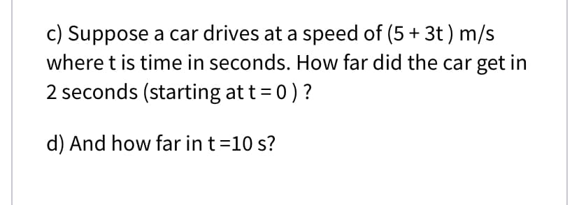 c) Suppose a car drives at a speed of (5 + 3t ) m/s
where t is time in seconds. How far did the car get in
2 seconds (starting at t= 0) ?
d) And how far in t=10 s?

