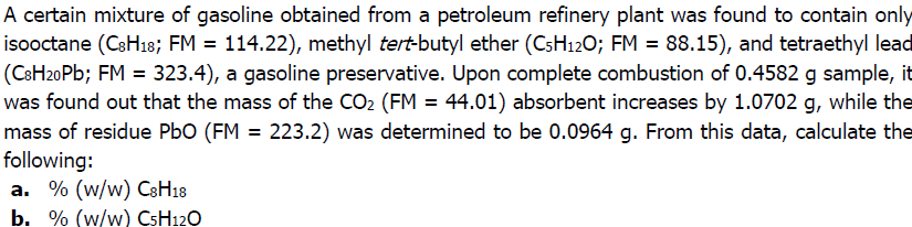 A certain mixture of gasoline obtained from a petroleum refinery plant was found to contain only
isooctane (CSH18; FM = 114.22), methyl tert-butyl ether (CsH120; FM = 88.15), and tetraethyl lead
(CSH20P%; FM = 323.4), a gasoline preservative. Upon complete combustion of 0.4582 g sample, it
was found out that the mass of the CO2 (FM = 44.01) absorbent increases by 1.0702 g, while the
mass of residue PbO (FM = 223.2) was determined to be 0.0964 g. From this data, calculate the
following:
a. % (w/w) C3H18
b. % (w/w) CSH12O
