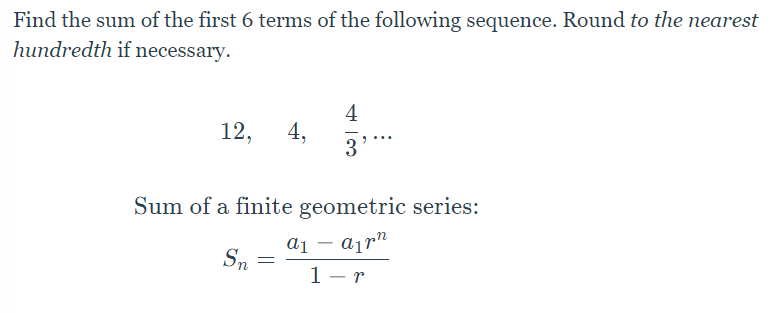 Find the sum of the first 6 terms of the following sequence. Round to the nearest
hundredth if necessary.
4
12, 4,
3
Sum of a finite geometric series:
aan
Sn
=
1-r