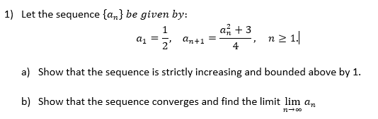 1) Let the sequence {a,} be given by:
1
an+1
a류 + 3
n2 1.
a =-,
2'
4
a) Show that the sequence is strictly increasing and bounded above by 1.
b) Show that the sequence converges and find the limit lim an
n- 00
