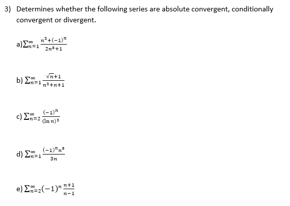 3) Determines whether the following series are absolute convergent, conditionally
convergent or divergent.
n²+(-1)"
a)E=1
12n3D1
2n3+1
Vn+1
b) Σ-1
n²+n+1
(-1)"
c ) ΣΗ-2
(In n)
(-1)"n
d) En=1
3n
e) Σ-1)" n+1
n-1
