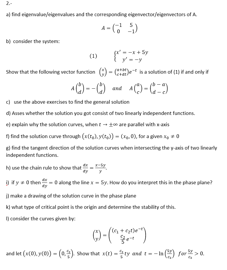 2.-
a) find eigenvalue/eigenvalues and the corresponding eigenvector/eigenvectors of A.
A - )
5
b) consider the system:
(x' = -x + 5y
y' = -y
(1)
Show that the following vector function
(*DE)e-t is a solution of (1) if and only if
.c+dt
A (") - C-)
A
and
= -
c) use the above exercises to find the general solution
d) Asses whether the solution you got consist of two linearly independent functions.
e) explain why the solution curves, when t → t0 are parallel with x-axis
f) find the solution curve through (x(to), y(to)) = (xo,0), for a given x, + 0
g) find the tangent direction of the solution curves when intersecting the y-axis of two linearly
independent functions.
dx
x-5y
=
h) use the chain rule to show that-
dy
у
dx
i) if y + 0 then
dy
O along the line x
5y. How do you interpret this in the phase plane?
j) make a drawing of the solution curve in the phase plane
k) what type of critical point is the origin and determine the stability of this.
I) consider the curves given by:
G)-(*
(c1 + c2t)e
5y
and let (x(0), y(0)) = (0,2). Show that x(t) = ty and t = – In
1(2) for> 0.
C2
