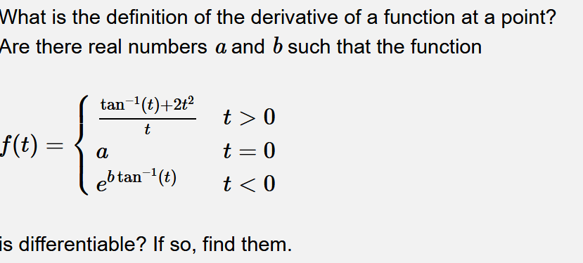 What is the definition of the derivative of a function at a point?
Are there real numbers a and b such that the function
tan (t)+2t2
t > 0
t
f(t) =
f(t)
a
t = 0
ebtan-(t)
t < 0
is differentiable? If so, find them.
