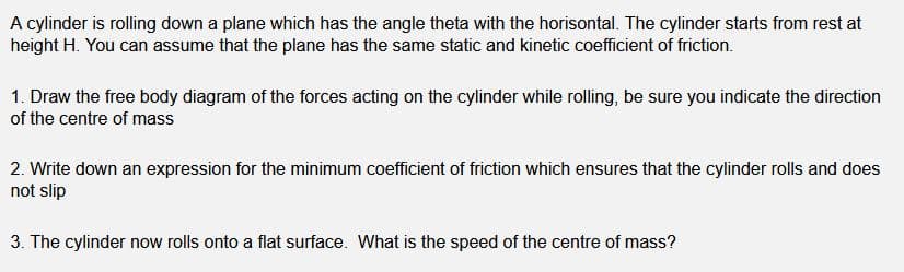 A cylinder is rolling down a plane which has the angle theta with the horisontal. The cylinder starts from rest at
height H. You can assume that the plane has the same static and kinetic coefficient of friction.
1. Draw the free body diagram of the forces acting on the cylinder while rolling, be sure you indicate the direction
of the centre of mass
2. Write down an expression for the minimum coefficient of friction which ensures that the cylinder rolls and does
not slip
3. The cylinder now rolls onto a flat surface. What is the speed of the centre of mass?
