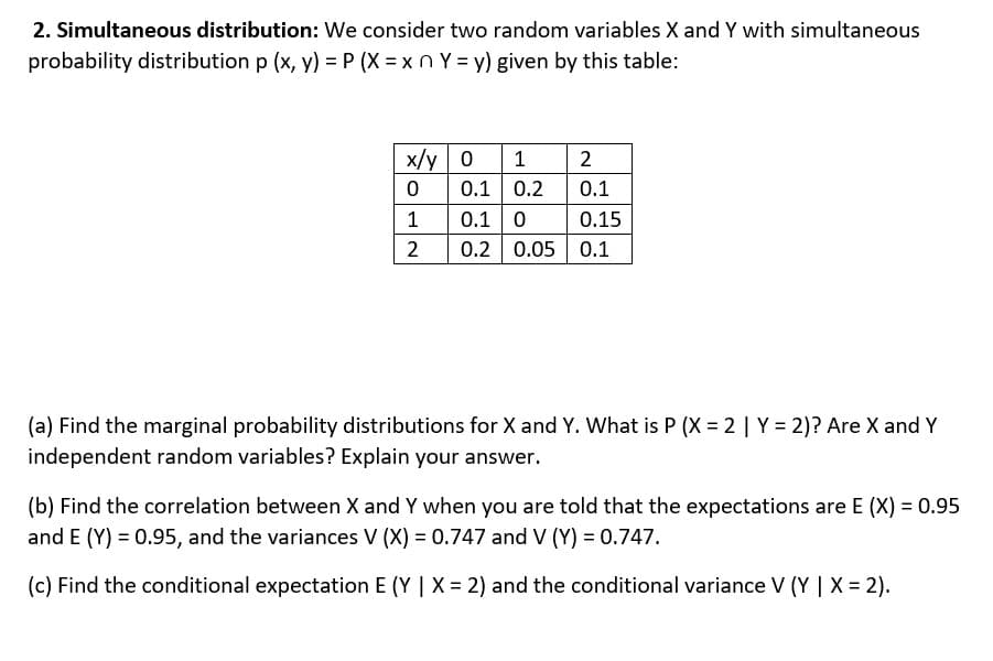 2. Simultaneous distribution: We consider two random variables X and Y with simultaneous
probability distribution p (x, y) = P(X=xnY=y) given by this table:
x/y
0
1
2
0
0.1
0.1
0.1 0
0.15
0.2 0.05 0.1
1 2
0.2
(a) Find the marginal probability distributions for X and Y. What is P (X=2 | Y = 2)? Are X and Y
independent random variables? Explain your answer.
(b) Find the correlation between X and Y when you are told that the expectations are E (X) = 0.95
and E (Y) = 0.95, and the variances V (X) = 0.747 and V (Y) = 0.747.
(c) Find the conditional expectation E (Y | X = 2) and the conditional variance V (Y | X = 2).