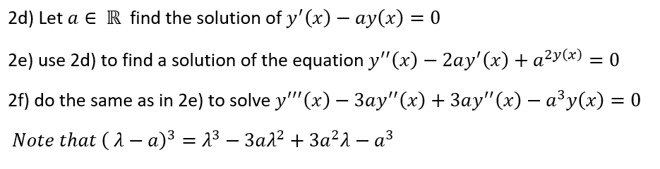 2d) Let a e R find the solution of y' (x) – ay(x) = 0
2e) use 2d) to find a solution of the equation y"(x) – 2ay' (x) + a²y(x) = 0
2f) do the same as in 2e) to solve y"''(x) – 3ay"(x) + 3ay" (x) – a³y(x) = 0
Note that (2 – a)3 = 23 – 3ar² + 3a²1 – a³
%3D
