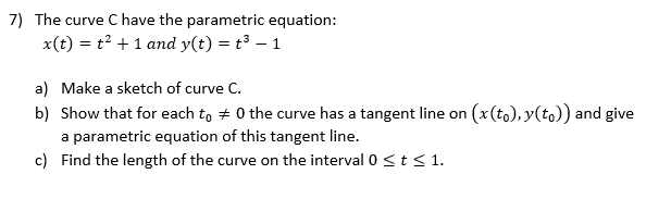 7) The curve C have the parametric equation:
x(t) = t2 + 1 and y(t) = t³ – 1
a) Make a sketch of curve C.
b) Show that for each to + 0 the curve has a tangent line on (x(to), y(to)) and give
a parametric equation of this tangent line.
c) Find the length of the curve on the interval 0 <t<1.
