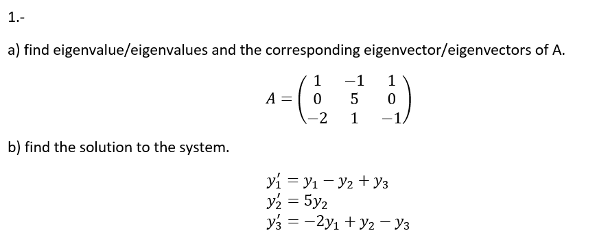 1.-
a) find eigenvalue/eigenvalues and the corresponding eigenvector/eigenvectors of A.
1
-1
1
A
-2
1
-1.
|
b) find the solution to the system.
yi = y1 - y2 + y3
y2 = 5y2
y3 = -2yı + y2 – Y3
