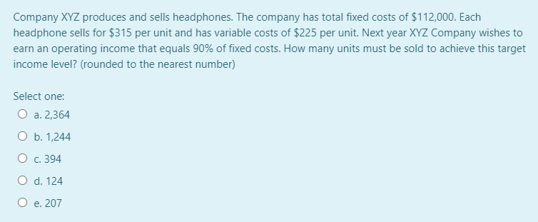 Company XYZ produces and sells headphones. The company has total fixed costs of $112,000. Each
headphone sells for $315 per unit and has variable costs of $225 per unit. Next year XYZ Company wishes to
earn an operating income that equals 90% of fixed costs. How many units must be sold to achieve this target
income level? (rounded to the nearest number)
Select one:
O a. 2,364
O b. 1,244
O c. 394
O d. 124
O e. 207

