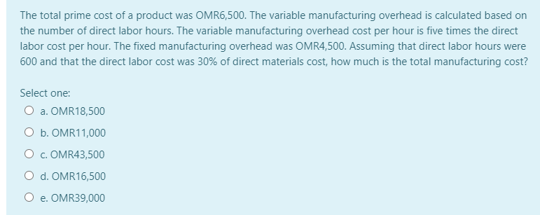 The total prime cost of a product was OMR6,500. The variable manufacturing overhead is calculated based on
the number of direct labor hours. The variable manufacturing overhead cost per hour is five times the direct
labor cost per hour. The fixed manufacturing overhead was OMR4,500. Assuming that direct labor hours were
600 and that the direct labor cost was 30% of direct materials cost, how much is the total manufacturing cost?
Select one:
O a. OMR18,500
O b. OMR11,000
O c. OMR43,500
O d. OMR16,500
O e. OMR39,000
