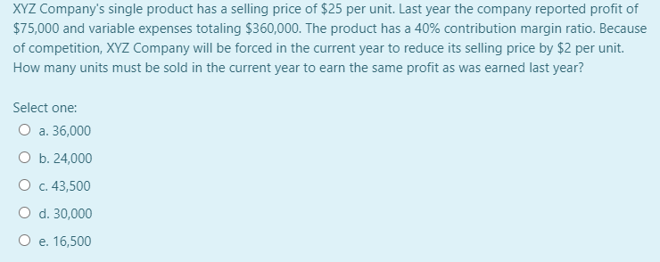 XYZ Company's single product has a selling price of $25 per unit. Last year the company reported profit of
$75,000 and variable expenses totaling $360,000. The product has a 40% contribution margin ratio. Because
of competition, XYZ Company will be forced in the current year to reduce its selling price by $2 per unit.
How many units must be sold in the current year to earn the same profit as was earned last year?
Select one:
O a. 36,000
O b. 24,000
О с. 43,500
O d. 30,000
О е. 16,500
