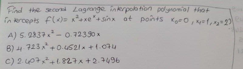 Find the secod Lagrange nterpolation polynomial that
in tercepts f(x)= x+xe*+Sinx at points Ko=0, x=1,x=20
A) 5. 2837 x- 0.72390 x
B) 4.723 x+0.4521x +1.074
C) 2.407x+1.827x+2.7496
