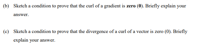 (b) Sketch a condition to prove that the curl of a gradient is zero (0). Briefly explain your
answer.
(c) Sketch a condition to prove that the divergence of a curl of a vector is zero (0). Briefly
explain your answer.
