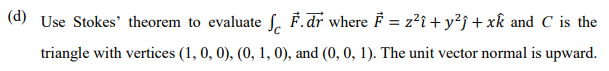 (d) Use Stokes' theorem to evaluate f. F.dr where F = z?î + y?j + xk and C is the
%3D
triangle with vertices (1, 0, 0), (0, 1, 0), and (0, 0, 1). The unit vector normal is upward.
