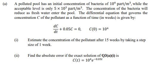 (a)
A polluted pool has an initial concentration of bacteria of 10* part/m3, while the
acceptable level is only 5 x 103 part/m3. The concentration of the bacteria will
reduce as fresh water enter the pool. The differential equation that governs the
concentration C of the pollutant as a function of time (in weeks) is given by:
dc
+ 0.05C = 0,
C(0) = 10*
dt
Estimate the concentration of the pollutant after 15 weeks by taking a step
size of 1 week.
(i)
(ii)
Find the absolute error if the exact solution of Q3(a)(i) is
C(t) = 10*e-0.05t

