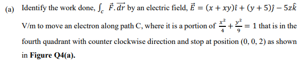 (a) Identify the work done, ſ. F.dr by an electric field, Ē = (x + xy)î + (y + 5)j – 5zk
V/m to move an electron along path C, where it is a portion of
= 1 that is in the
9
fourth quadrant with counter clockwise direction and stop at position (0, 0, 2) as shown
in Figure Q4(a).

