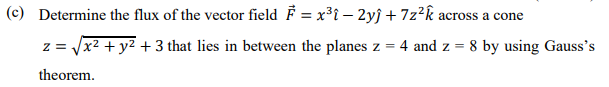 (c) Determine the flux of the vector field F = x³i – 2yĵ +7z?k across a cone
z = /x? + y2 + 3 that lies in between the planes z = 4 and z = 8 by using Gauss's
theorem.
