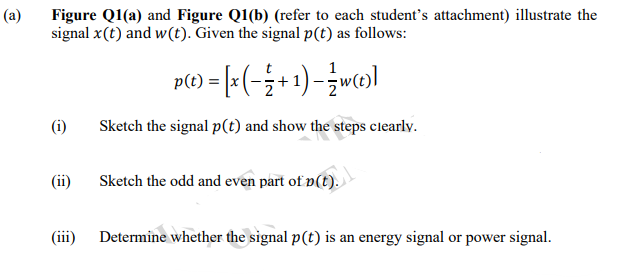 (a)
Figure Q1(a) and Figure Q1(b) (refer to each student's attachment) illustrate the
signal x(t) and w(t). Given the signal p(t) as follows:
p() = [=(-÷+1)-wc0)]
(i)
Sketch the signal p(t) and show the steps clearly.
(ii)
Sketch the odd and even part of p(t).
(iii)
Determine whether the signal p(t) is an energy signal or power signal.

