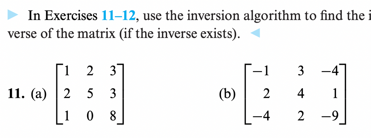 In Exercises 11–12, use the inversion algorithm to find the i
verse of the matrix (if the inverse exists).
1
2 3
11. (a) | 2 5 3
108
(b)
#
2
-1 3-4
4 1
-4 2 -9