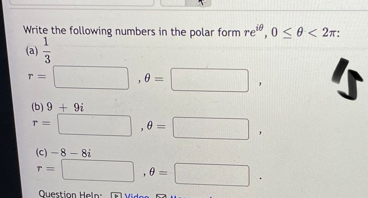 Write the following numbers in the polar form re", 0 < 0 < 2T:
i0
(a)
3
(b) 9 + 9i
0 =
(c) -8 - 8i
, 0
Question Heln: P Yidon
