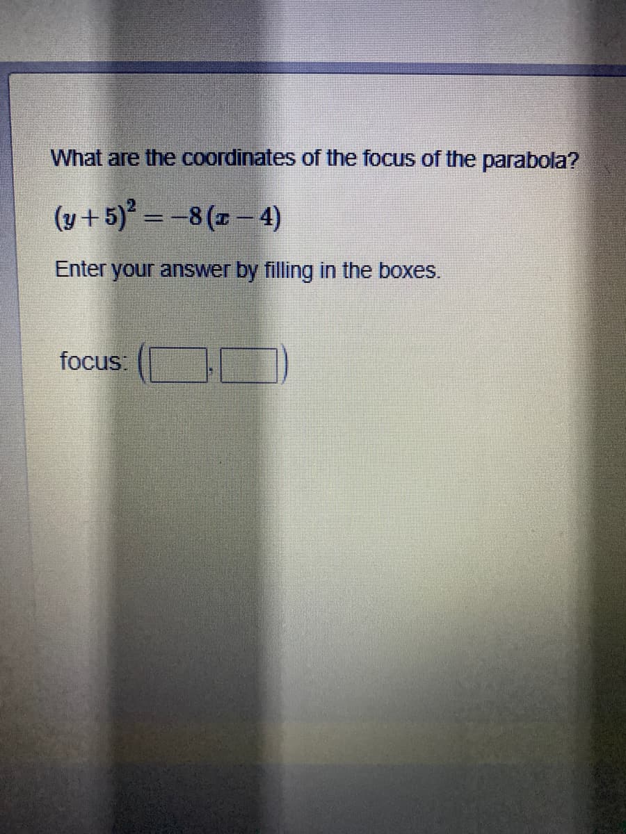 What are the coordinates of the focus of the parabola?
(y + 5)* = -8(x– 4)
Enter your answer by filling in the boxes.
focus:
