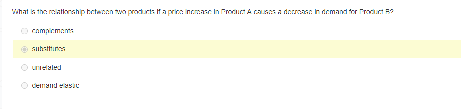 What is the relationship between two products if a price increase in Product A causes a decrease in demand for Product B?
complements
substitutes
unrelated
demand elastic
