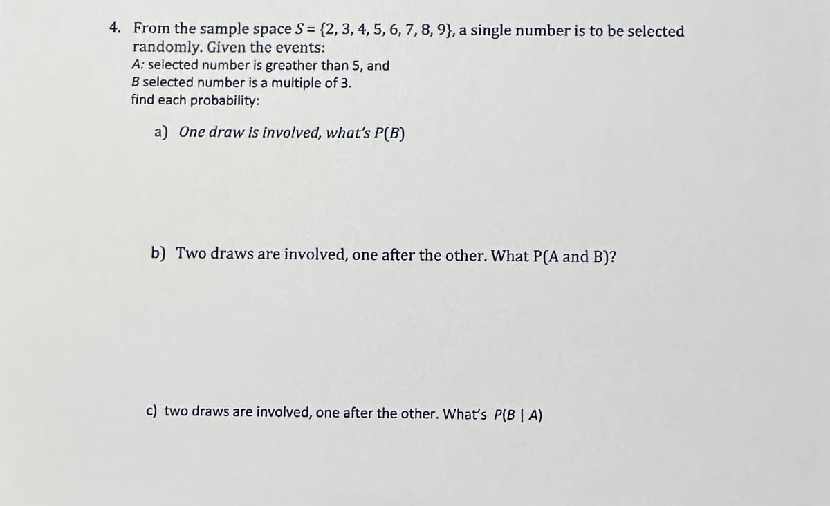 4. From the sample space S = {2, 3, 4, 5, 6, 7, 8, 9), a single number is to be selected
randomly. Given the events:
A: selected number is greather than 5, and
B selected number is a multiple of 3.
find each probability:
a) One draw is involved, what's P(B)
b) Two draws are involved, one after the other. What P(A and B)?
c) two draws are involved, one after the other. What's P(BIA)