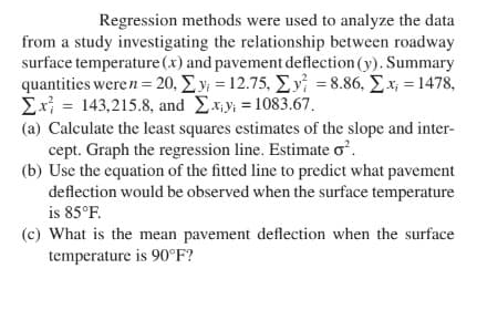 Regression methods were used to analyze the data
from a study investigating the relationship between roadway
surface temperature (x) and pavement deflection (y). Summary
quantities weren = 20, Σy = 12.75, Σy = 8.86, Σx; = 1478,
Σx = 143,215.8, and Σ.xy; = 1083.67.
(a) Calculate the least squares estimates of the slope and inter-
cept. Graph the regression line. Estimate o².
(b) Use the equation of the fitted line to predict what pavement
deflection would be observed when the surface temperature
is 85°F.
(c) What is the mean pavement deflection when the surface
temperature is 90°F?