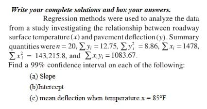 Write your complete solutions and box your answers.
Regression methods were used to analyze the data
from a study investigating the relationship between roadway
surface temperature (x) and pavement deflection (y). Summary
quantities weren = 20, Σy = 12.75, Σy = 8.86, Σx; = 1478,
Σx = 143,215.8, and Σ.xy = 1083.67.
Find a 99% confidence interval on each of the following:
(a) Slope
(b)Intercept
(c) mean deflection when temperature x = 85°F