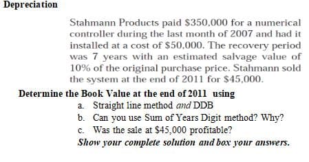 Depreciation
Stahmann Products paid $350,000 for a numerical
controller during the last month of 2007 and had it
installed at a cost of $50,000. The recovery period
was 7 years with an estimated salvage value of
10% of the original purchase price. Stahmann sold
the system at the end of 2011 for $45,000.
Determine the Book Value at the end of 2011 using
a. Straight line method and DDB
b.
Can you use Sum of Years Digit method? Why?
c. Was the sale at $45,000 profitable?
Show your complete solution and box your answers.