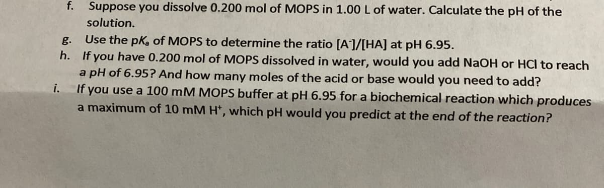 f. Suppose you dissolve 0.200 mol of MOPS in 1.00L of water. Calculate the pH of the
solution.
Use the pk, of MOPS to determine the ratio [A]/[HA] at pH 6.95.
If you have 0.200 mol of MOPS dissolved in water, would you add NaOH or HCl to reach
a pH of 6.95? And how many moles of the acid or base would you need to add?
If you use a 100 mM MOPS buffer at pH 6.95 for a biochemical reaction which produces
a maximum of 10 mM H*, which pH would you predict at the end of the reaction?
g.
h.
i.
