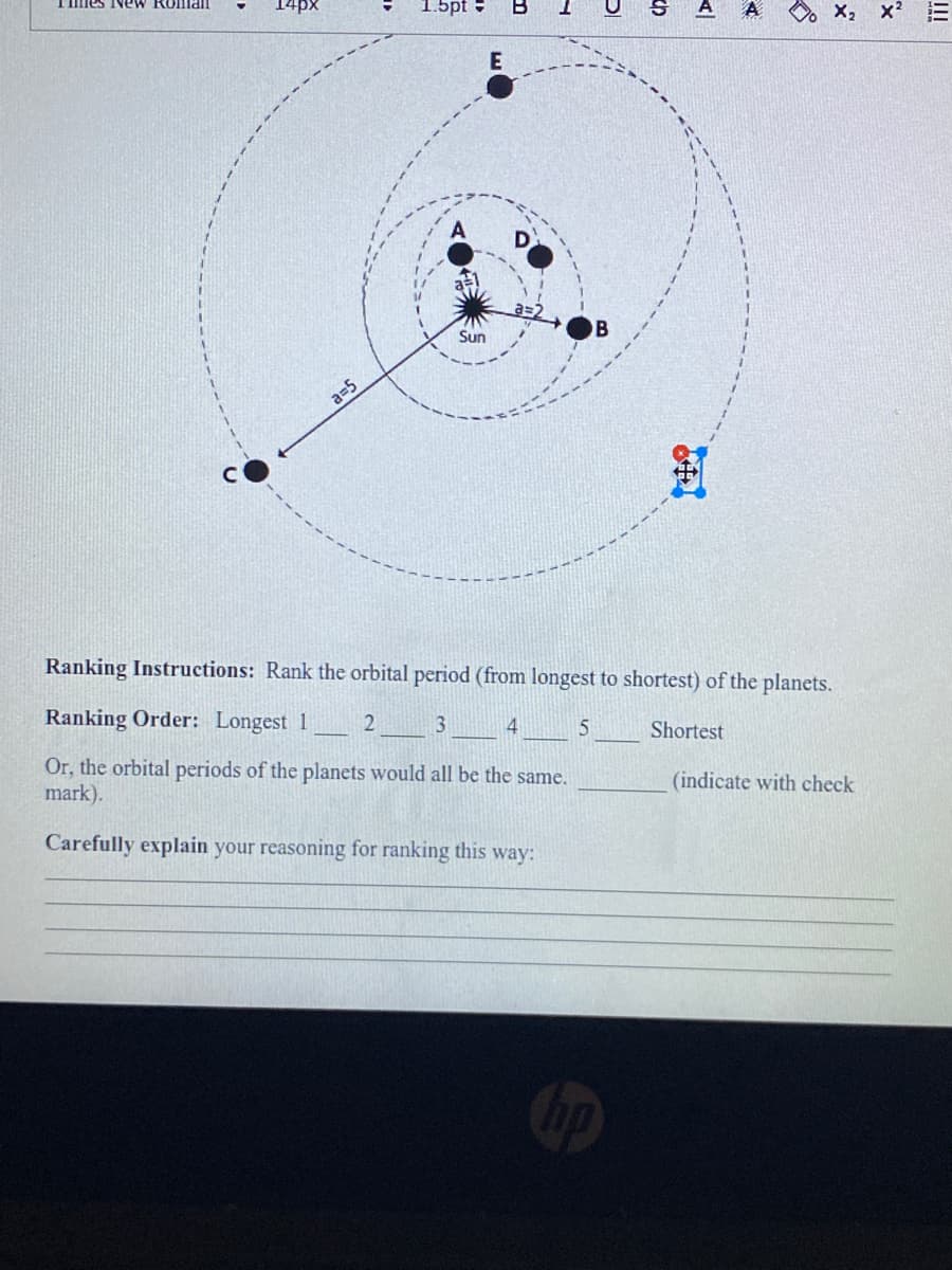 Immes NeW Rollman
14px
1.5pt -
A
O X2 x2
E
Sun
B
a=5
Ranking Instructions: Rank the orbital period (from longest to shortest) of the planets.
Ranking Order: Longest 1
3
4
Shortest
Or, the orbital periods of the planets would all be the same.
mark).
(indicate with check
Carefully explain your reasoning for ranking this way:
