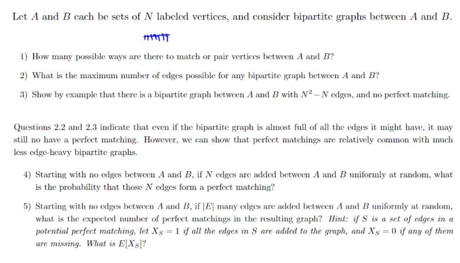 Let A and B cach be sets of N labeled vertices, and consider bipartite graphs between A and B.
1) How many possible ways are there to match or pair vertices between A and B?
2) What is the maximum number of edges possible for any bipartite graph between A and B?
3) Show by example that there is a bipartite graph between A and B with N² – N edges, and no perfect matching.
Questions 2.2 and 2.3 indicate that even if the bipartite graph is almost full of all the edges it might have, it may
still no have a perfect matching. However, we can show that perfect matchings are relatively common with much
less edge-heavy bipartite graphs.
4) Starting with no edges between A and B, if N edges are added between A and B uniformly at random, what
is the probability that those N edges form a perfect matching?
5) Starting with no edges between A and B, if |E| many edges are added between A and B uniformly at random,
what is the expected number of perfect matchings in the resulting graph? Hint: if S is a set of edges in a
potential perfect matching, let Xs =1 if all the edges in S are added to the graph, and Xs = 0 if any of them
are missing. What is E[Xs]?
