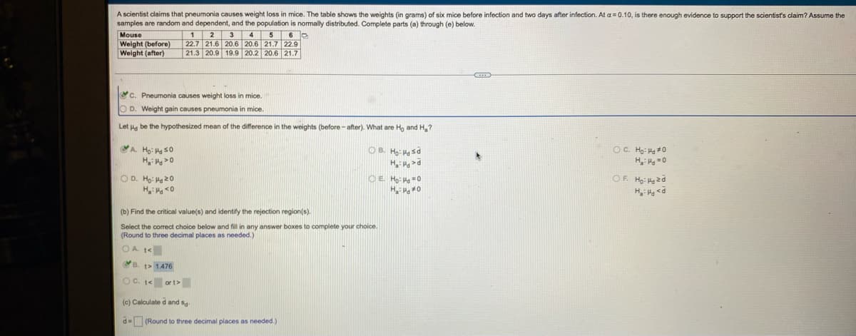 A scientist claims that pneumonia causes weight loss in mice. The table shows the weights (in grams) of six mice before infection and two days after infection. At a= 0.10, is there enough evidence to support the scientist's claim? Assume the
samples are random and dependent, and the population is normally distributed. Complete parts (a) through (e) below.
Mouse
1 2
22.7 21.6 20.6 20.6 21.7 22.9
21.3 20.9 19.9 20.2 20.6 21.7
3 4 5
Weight (before)
Weight (after)
C. Pneumonia causes weight loss in mice.
O D. Weight gain causes pneumonia in mice.
Let Ha be the hypothesized mean of the difference in the weights (before - after). What are Ho and H,?
OB. Ho: sd
H >d
OC. Họ: H#0
H H =0
A Ho: H s0
OD. Ho: Ha 20
OE Ho: Hg =0
OF Ho: 2d
H, Hg <d
(b) Find the critical value(s) and identify the rejection region(s).
Select the corect choice below and fill in any answer boxes to complete your choice.
(Round to three decimal places as needed.)
OA t<
B. t> 1476
OC. t< or t>
(c) Calculate d and sg
d= (Round to three decimal places as needed.)
