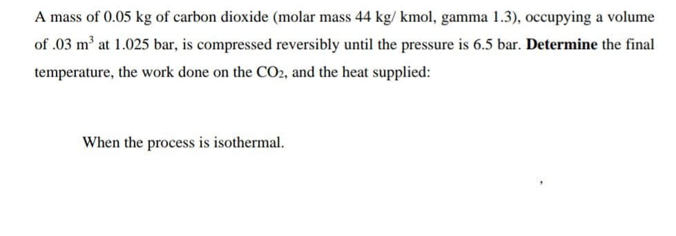 A mass of 0.05 kg of carbon dioxide (molar mass 44 kg/ kmol, gamma 1.3), occupying a volume
of .03 m³ at 1.025 bar, is compressed reversibly until the pressure is 6.5 bar. Determine the final
temperature, the work done on the CO2, and the heat supplied:
When the process is isothermal.
