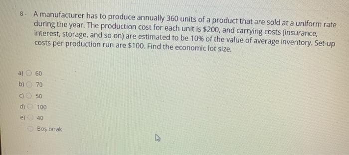 8- A manufacturer has to produce annually 360 units of a product that are sold at a uniform rate
during the year. The production cost for each unit is $200, and carrying costs (insurance,
interest, storage, and so on) are estimated to be 10% of the value of average inventory. Set-up
costs per production run are $100. Find the economic lot size.
60
b)
70
C)
50
100
e)
40
Boş bırak
