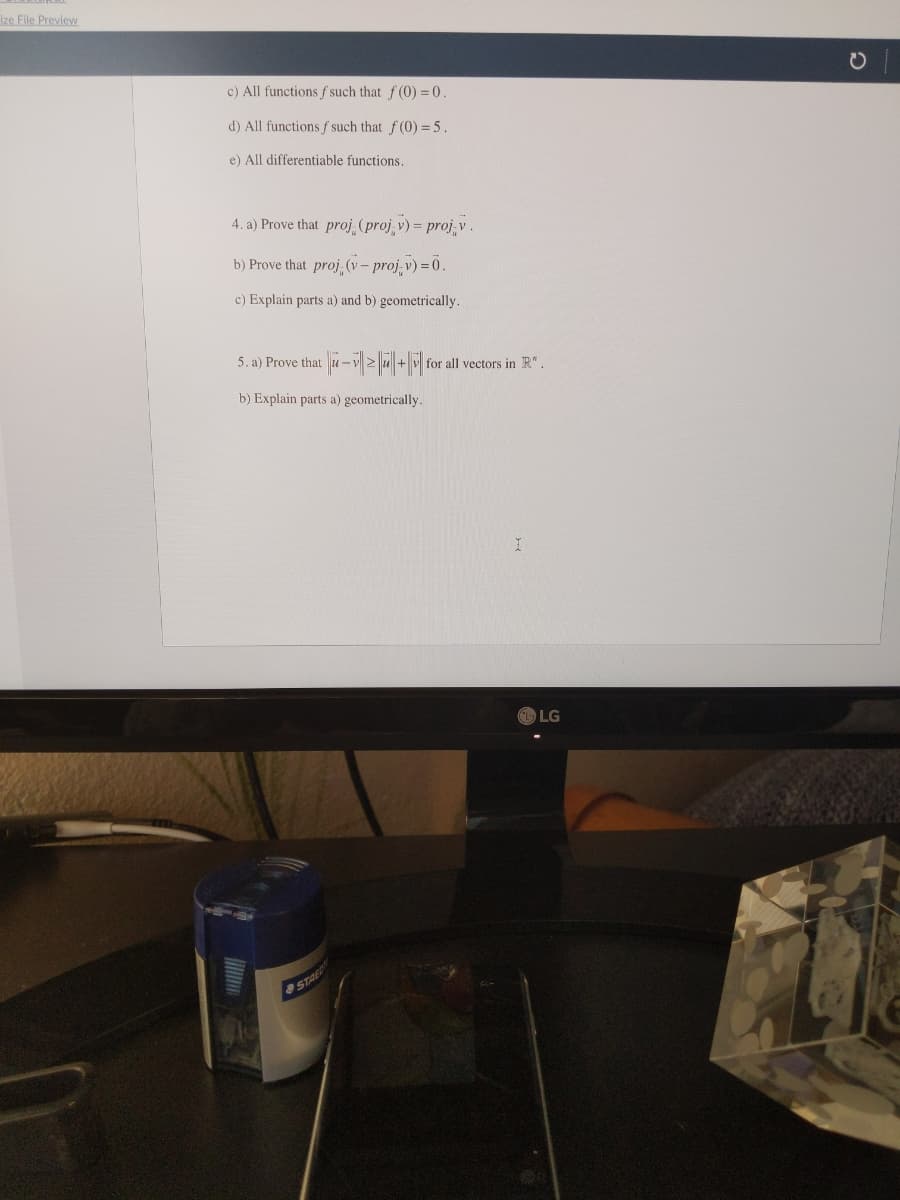 ize File Preview
c) All functions f such that f (0) = 0.
d) All functions f such that f (0) = 5.
e) All differentiable functions.
4. a) Prove that proj (proj v) = proj.v.
b) Prove that proj (v - proj-v) = 0.
c) Explain parts a) and b) geometrically.
5. a) Prove that u- u + v for all vectors in R".
b) Explain parts a) geometrically.
LG
STAED
