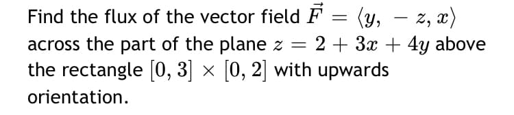 Find the flux of the vector field F = (y,
across the part of the plane z = 2 + 3x + 4y above
the rectangle [0, 3] × [0, 2] with upwards
z, x)
-
orientation.
