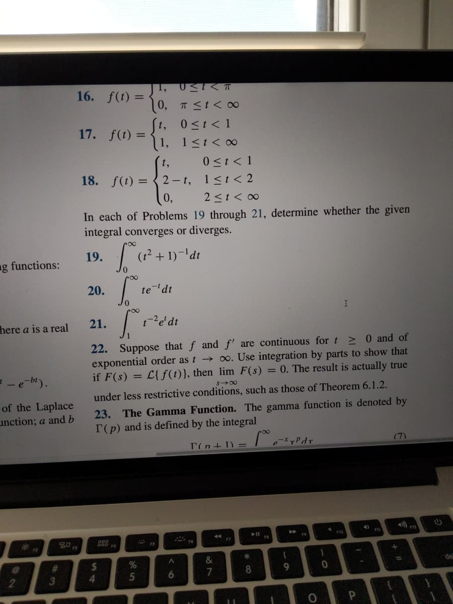 1,
16. f(t) =
(0, T <t< 00
0<t < 1
1, 1<t< ∞
17.
f(t) =
0 <t < 1
18. f(t) = { 2- t, 1<t < 2
t,
2 <t < 0
In each of Problems 19 through 21, determine whether the given
integral converges or diverges.
19.
ng functions:
20.
te'dt
here a is a real
21.
> 0 and of
0o. Use integration by parts to show that
L{f(t)}, then lim F(s) = 0. The result is actually true
are continuous for t
22. Suppose that f and
exponential order as t
if F(s) =
->
S00
under less restrictive conditions, such as those of Theorem 6.1.2.
of the Laplace
unction; a and b
23. The Gamma Function. The gamma function is denoted by
T(p) and is defined by the integral
T(n+1) =
pyPdr
(7)
4).
F9
20
F
F7
FB
F2
F4
%23
%24
%
de
%3D
7
6.
2
3
4.
