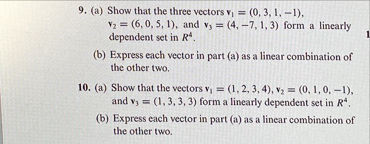 9. (a) Show that the three vectors v1
(0, 3, 1, – 1),
V2 = (6, 0, 5, 1), and v3 = (4, –7, 1, 3) form a linearly
dependent set in R.
%3D
(b) Express each vector in part (a) as a linear combination of
the other two.
10. (a) Show that the vectors Vị = (1, 2, 3, 4), v2 = (0, 1, 0, –1),
and v3 = (1, 3, 3, 3) form a linearly dependent set in R".
(b) Express each vector in part (a) as a linear combination of
the other two.
