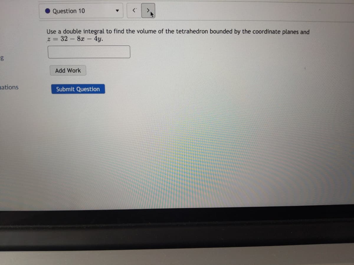 Question 10
Use a double integral to find the volume of the tetrahedron bounded by the coordinate planes and
z = 32-8x-
- 4y.
Add Work
ations
Submit Question
