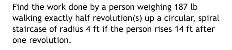 Find the work done by a person weighing 187 lb
walking exactly half revolution(s) up a circular, spiral
staircase of radius 4 ft if the person rises 14 ft after
one revolution.
