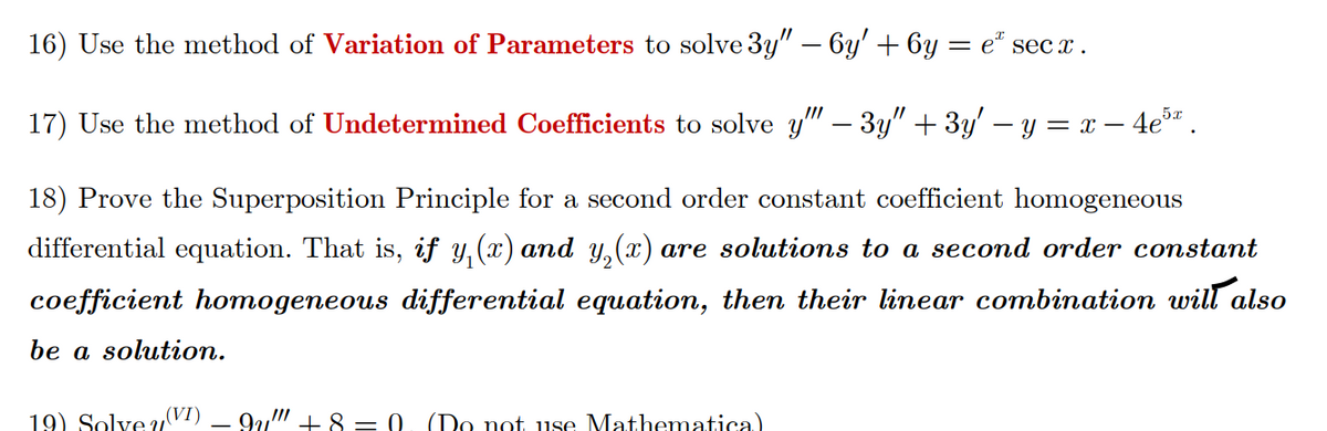 16) Use the method of Variation of Parameters to solve 3y" – 6y' + 6y = e“ sec x.
17) Use the method of Undetermined Coefficients to solve y" – 3y" + 3y' – y = x – 4e" .
18) Prove the Superposition Principle for a second order constant coefficient homogeneous
differential equation. That is, if y, (x) and y, (x) are solutions to a second order constant
coefficient homogeneous differential equation, then their linear combination will also
be a solution.
19) Solve u(VI)
9u" + 8 = 0. (Do not use Mathematica)

