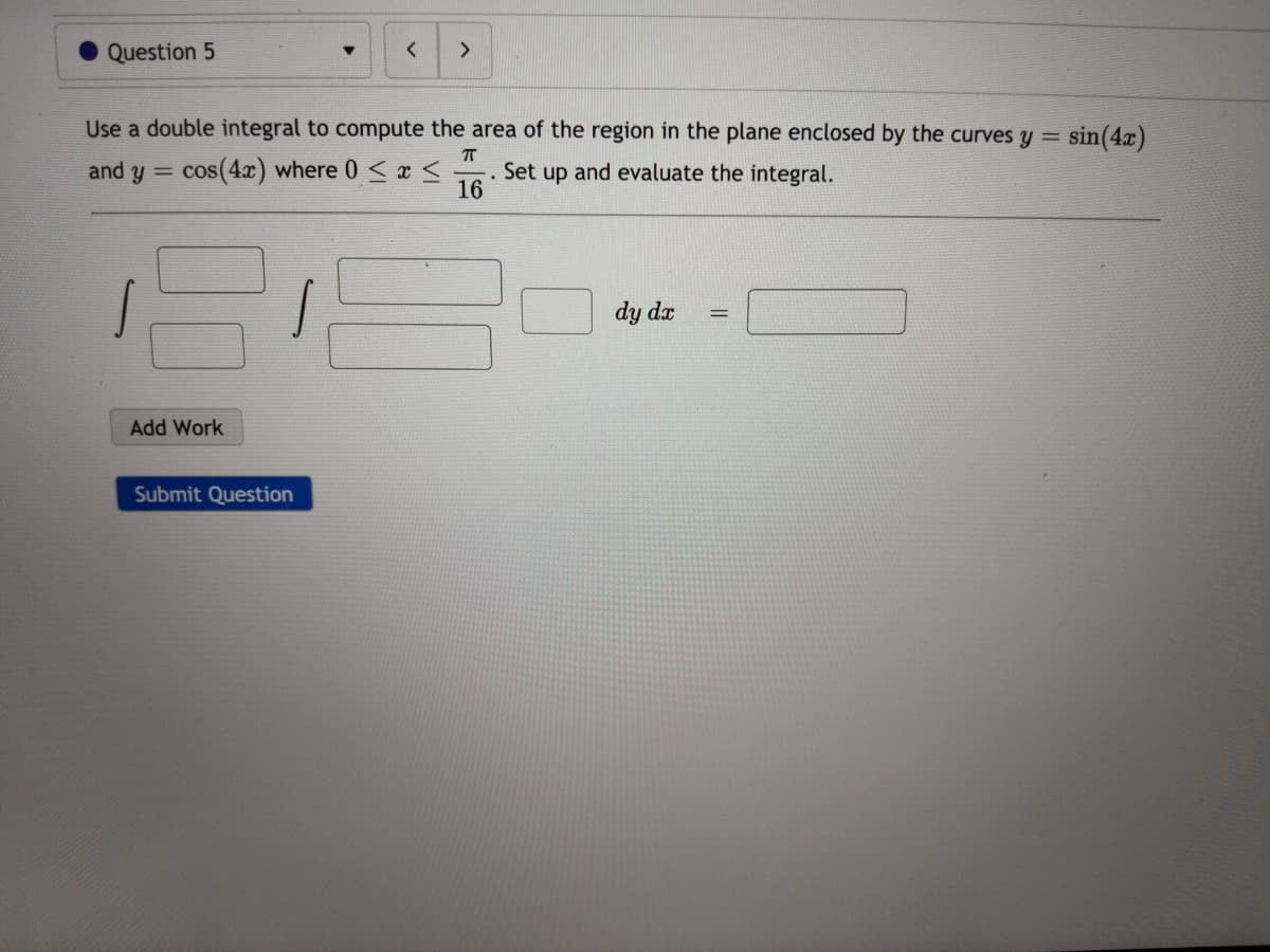 Question 5
<>
Use a double integral to compute the area of the region in the plane enclosed by the curves y = sin(4x)
and y =
cos(4x) where 0 <x <
Set up
16
and evaluate the integral.
dy dx
Add Work
Submit Question
